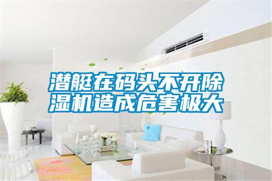 潛艇在碼頭不開(kāi)除濕機(jī)造成危害極大