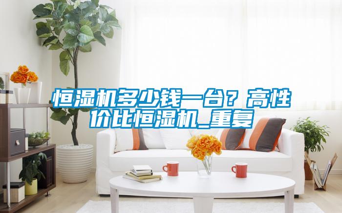 恒濕機(jī)多少錢一臺(tái)？高性價(jià)比恒濕機(jī)_重復(fù)