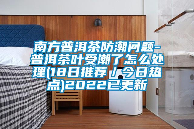 南方普洱茶防潮問題-普洱茶葉受潮了怎么處理(18日推薦/今日熱點(diǎn))2022已更新